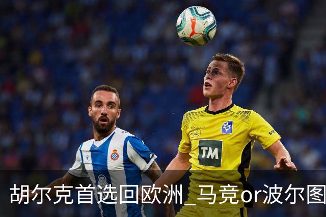 胡尔克首选回欧洲 马竞or波尔图或是绿巨人下一站